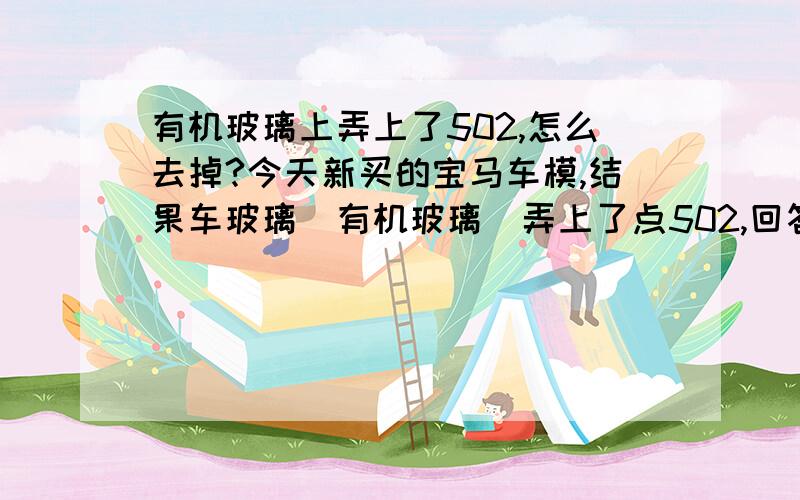 有机玻璃上弄上了502,怎么去掉?今天新买的宝马车模,结果车玻璃（有机玻璃）弄上了点502,回答经实验奏效感激不尽,而且金属也有，麻烦各位想想办法~