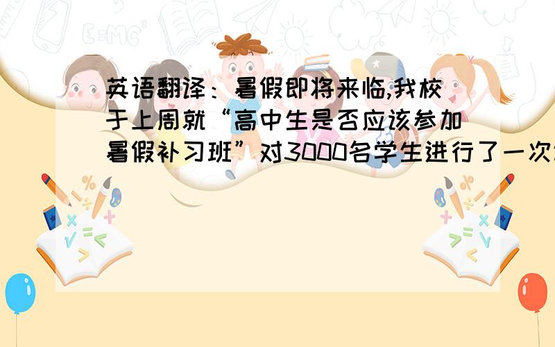 英语翻译：暑假即将来临,我校于上周就“高中生是否应该参加暑假补习班”对3000名学生进行了一次调查.用一句话