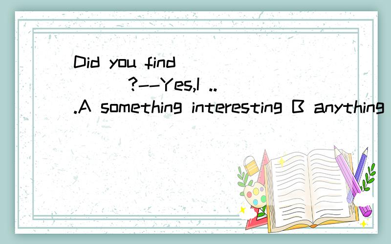 Did you find ____?--Yes,I ...A something interesting B anything interesting那就是说答案选A错了?