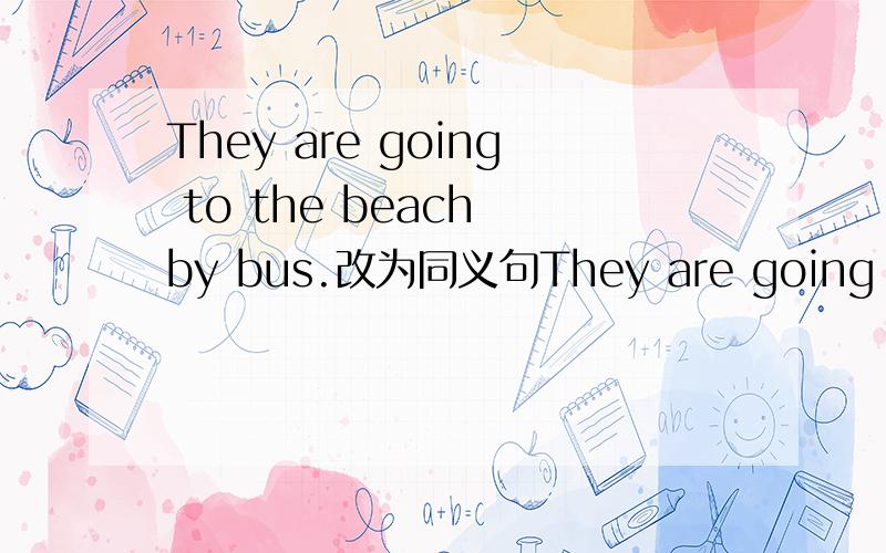 They are going to the beach by bus.改为同义句They are going to ＿＿＿＿　　　＿＿＿　　　＿＿＿　　to　　the　　　beach