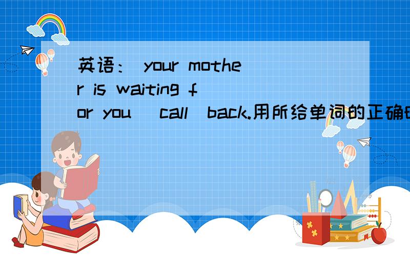 英语： your mother is waiting for you (call)back.用所给单词的正确时态填空