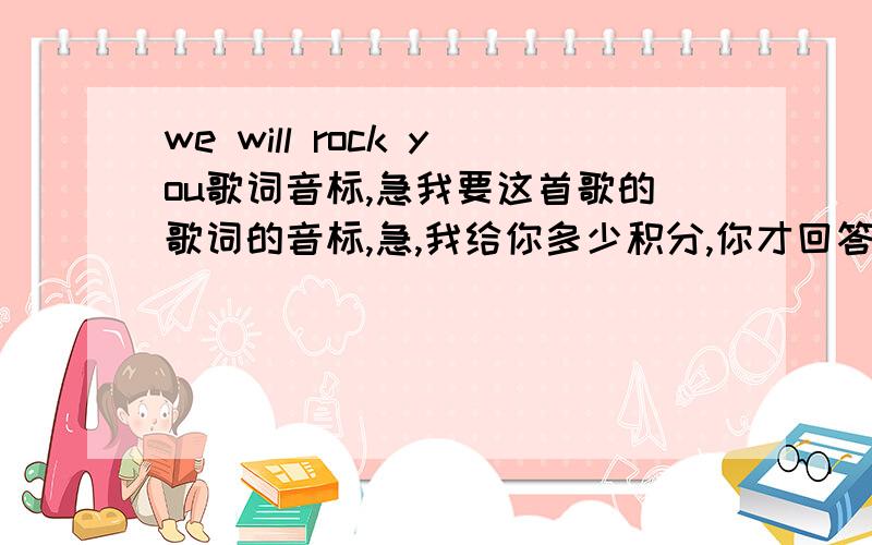 we will rock you歌词音标,急我要这首歌的歌词的音标,急,我给你多少积分,你才回答?