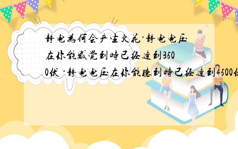 静电为何会产生火花·静电电压在你能感觉到时已经达到3500伏 ·静电电压在你能听到时已经达到4500伏 ·静电电压在你能看到时已经达到5000伏 而我们的衣服上一般会贮存有3000伏左右的静电电