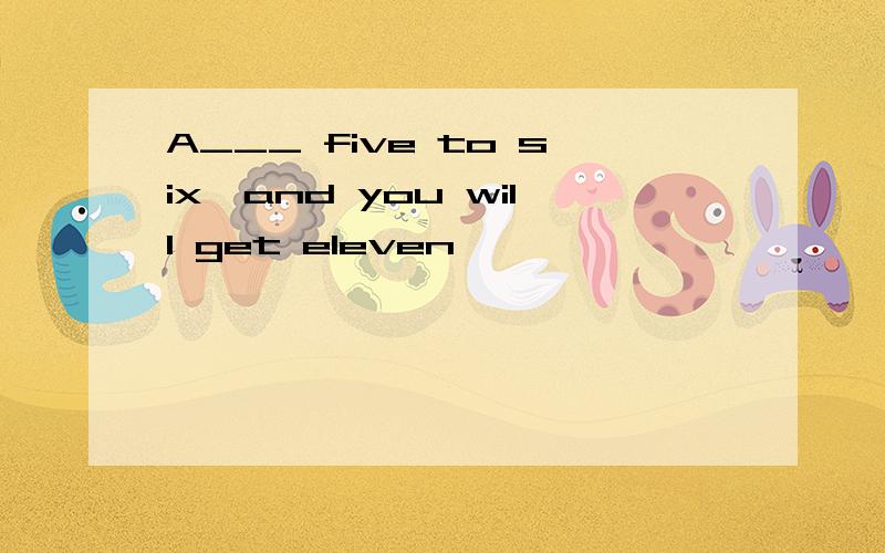 A___ five to six,and you will get eleven