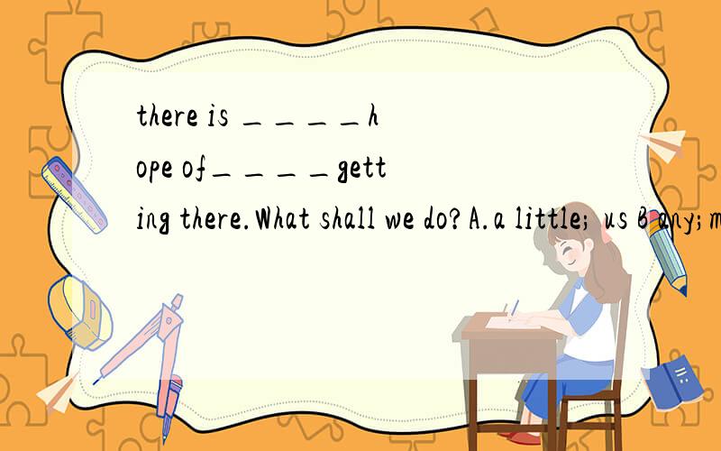 there is ____hope of____getting there.What shall we do?A.a little; us B any;mine C some; ours D.little;our选哪个呢?为什么?为什么是Our，不是us呢？