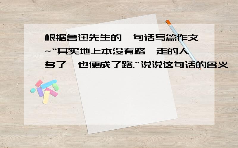 根据鲁迅先生的一句话写篇作文~“其实地上本没有路,走的人多了,也便成了路.”说说这句话的含义,并结合社会和人生,以这句话为话题,写篇作文.400~600字