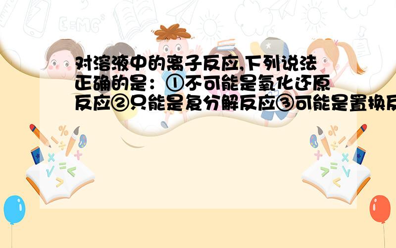 对溶液中的离子反应,下列说法正确的是：①不可能是氧化还原反应②只能是复分解反应③可能是置换反应④不有分子参加④不可能有分子参加