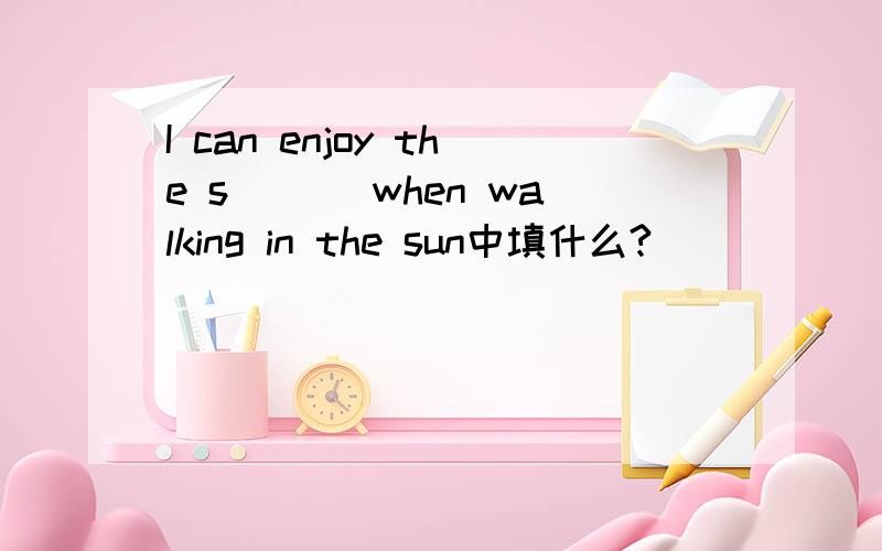 I can enjoy the s___ when walking in the sun中填什么?