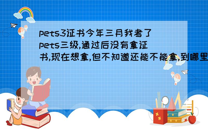 pets3证书今年三月我考了pets三级,通过后没有拿证书,现在想拿,但不知道还能不能拿,到哪里去拿.各位能否告知一下...多谢了我是杭州的