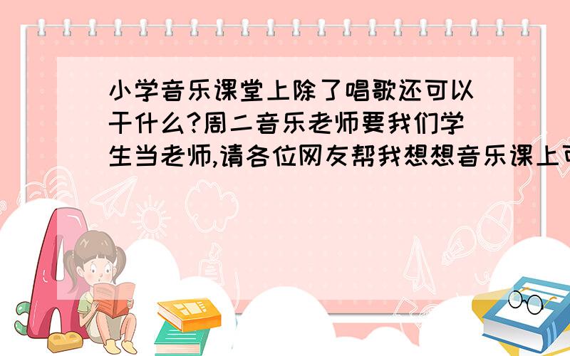 小学音乐课堂上除了唱歌还可以干什么?周二音乐老师要我们学生当老师,请各位网友帮我想想音乐课上可以玩什么音乐小游戏,【一定要是关于音乐的!】能让学生们感到快乐,感到时间过得很