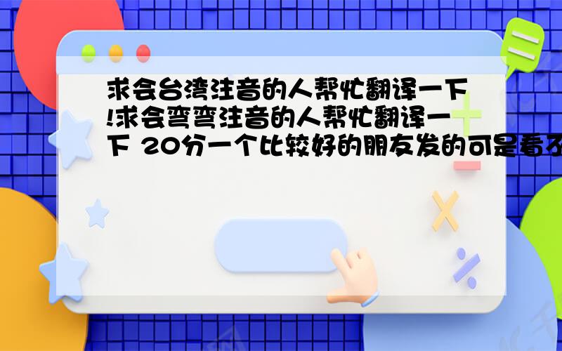 求会台湾注音的人帮忙翻译一下!求会弯弯注音的人帮忙翻译一下 20分一个比较好的朋友发的可是看不懂,求解啊!（1.ㄦˋ ㄌㄧㄥˊ 一 ㄌㄧㄡˋ ㄍㄨ ㄐㄧˋ ㄏㄨㄟˋ ㄔㄨ ㄕˋ 你懂得'）（2.不