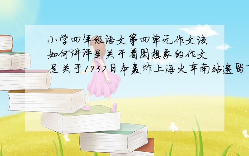 小学四年级语文第四单元作文该如何讲评是关于看图想象的作文，是关于1937日本轰炸上海火车南站遗留下的一张照片，内容是一个三四岁的小孩子坐在废墟中啼哭的情景。