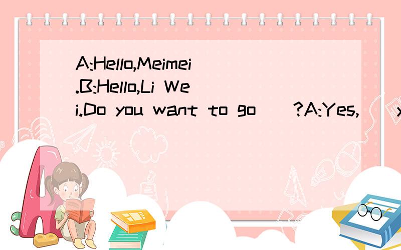 A:Hello,Meimei.B:Hello,Li Wei.Do you want to go__?A:Yes,__you want to go to my home?