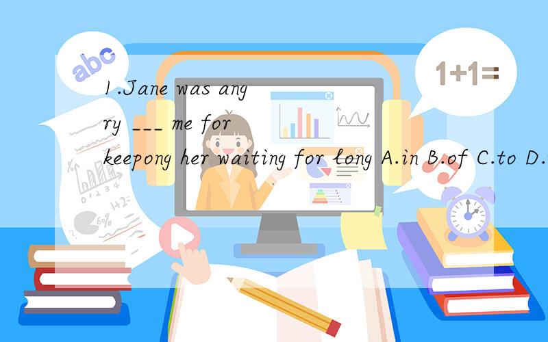 1.Jane was angry ___ me for keepong her waiting for long A.in B.of C.to D.with 2.Don't spend ____ time on TV A.too many B.too much C.much too D.many too3.Our teacher often warns us ___ in the classroom A..to run B.to not run C.not to run D.to run not