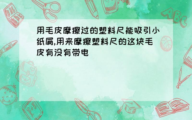 用毛皮摩擦过的塑料尺能吸引小纸屑,用来摩擦塑料尺的这块毛皮有没有带电