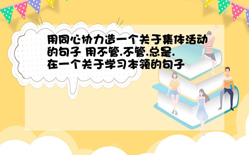 用同心协力造一个关于集体活动的句子 用不管.不管.总是.在一个关于学习本领的句子