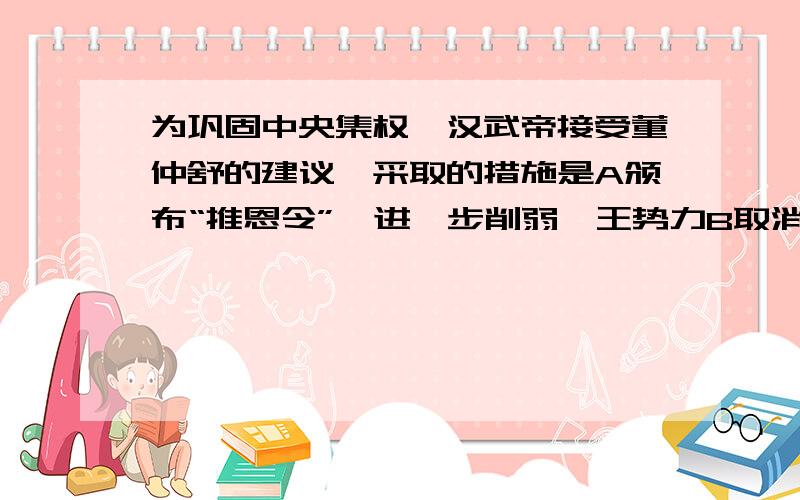 为巩固中央集权,汉武帝接受董仲舒的建议,采取的措施是A颁布“推恩令”,进一步削弱藩王势力B取消地方的盐铁经营权,中央专卖C取消地方的铸币权,中央铸造发明五铢钱D罢黜百家,独尊儒术