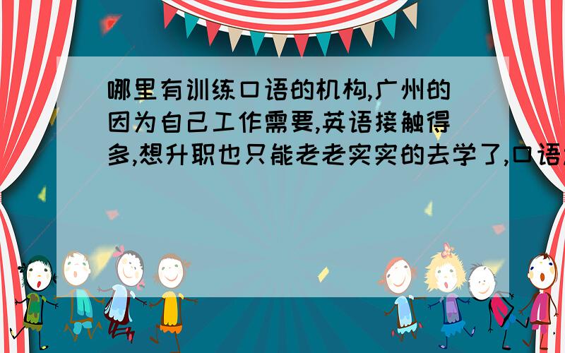 哪里有训练口语的机构,广州的因为自己工作需要,英语接触得多,想升职也只能老老实实的去学了,口语过不去,老板都不派我这样的人去接手国外生意,