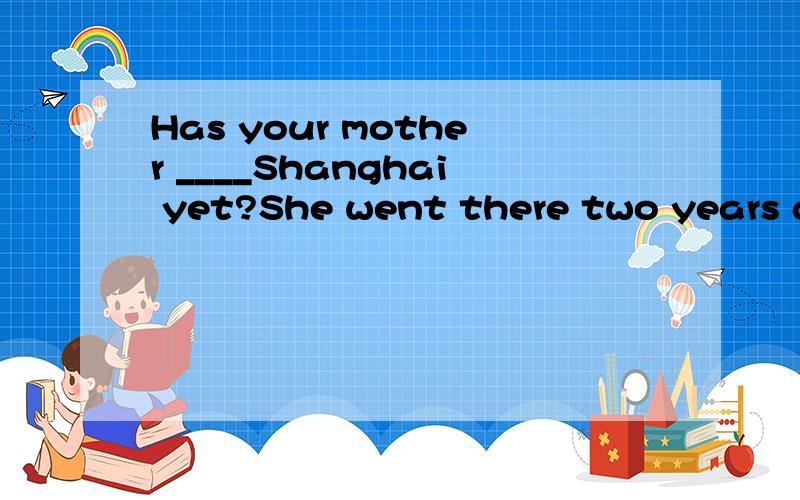Has your mother ____Shanghai yet?She went there two years ago.如何选?