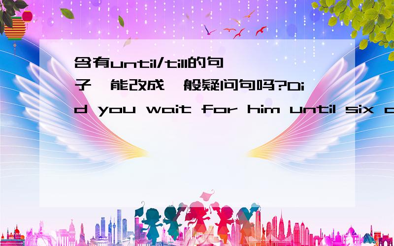 含有until/till的句子,能改成一般疑问句吗?Did you wait for him until six o'clock?这个句子对吗?