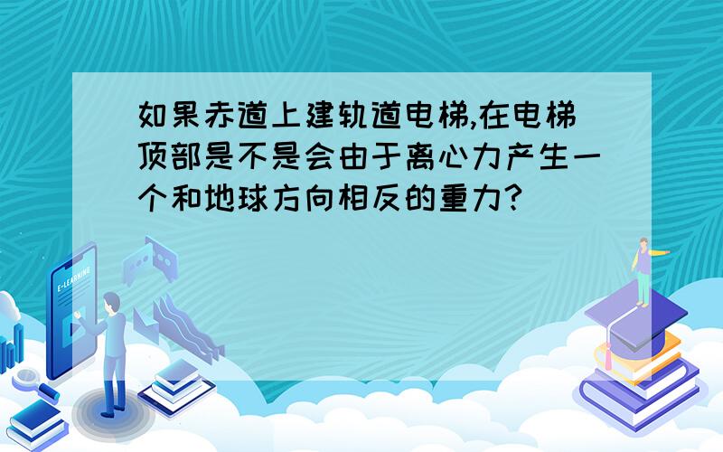 如果赤道上建轨道电梯,在电梯顶部是不是会由于离心力产生一个和地球方向相反的重力?