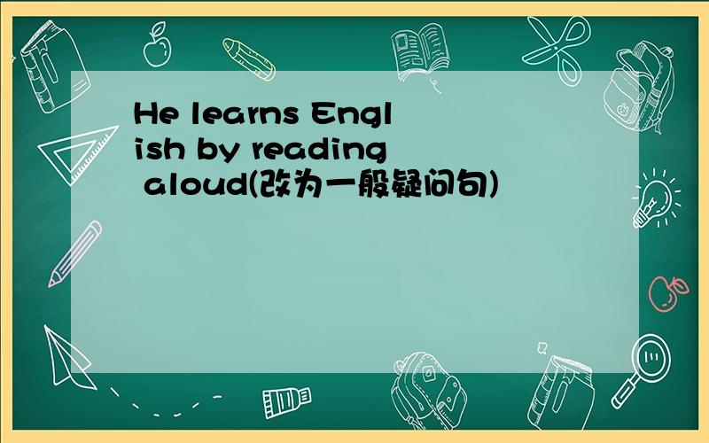 He learns English by reading aloud(改为一般疑问句)