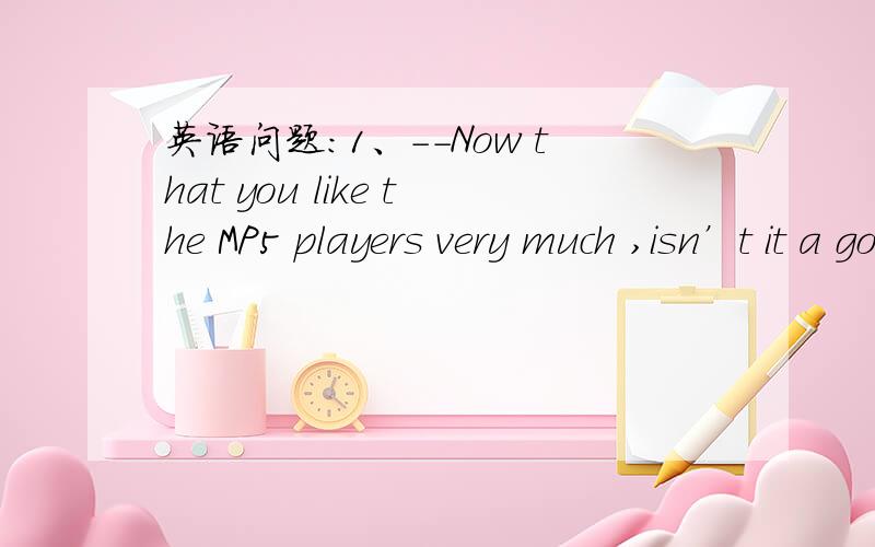 英语问题:1、--Now that you like the MP5 players very much ,isn’t it a good idea to get one?  ...英语问题:1、--Now that you like the MP5 players very much ,isn’t it a good idea to get one?                  --Well,I‘d like to buy but I