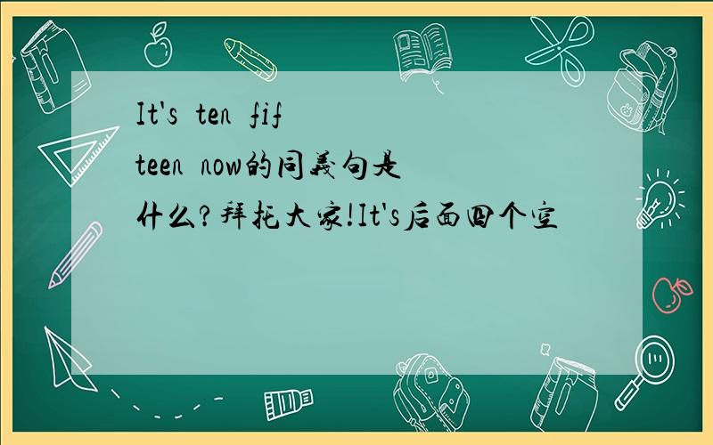 It's  ten  fifteen  now的同义句是什么?拜托大家!It's后面四个空