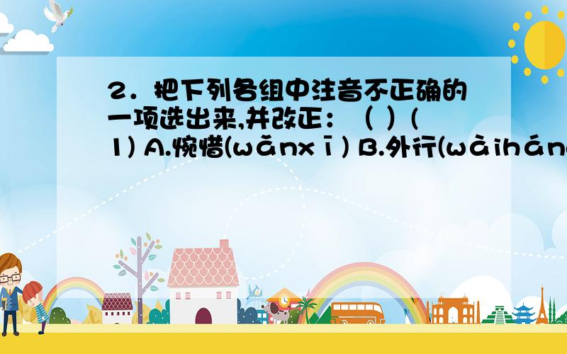 2．把下列各组中注音不正确的一项选出来,并改正：（ ）(1) A.惋惜(wǎnxī) B.外行(wàiháng) C.团员(tuányán)(2) A.迂腐(yūfǔ) B.诱惑(yiòuhuò) C.傍晚(bàngwǎn)(3) A.须臾(xūyú) B.呜呼(wūhū) C.反应(fānìn