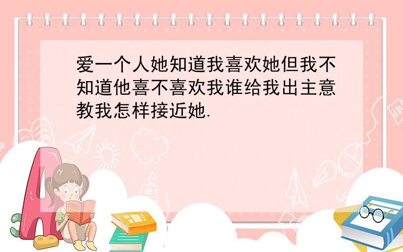 爱一个人她知道我喜欢她但我不知道他喜不喜欢我谁给我出主意教我怎样接近她.