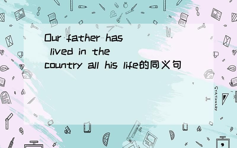 Our father has lived in the country all his life的同义句