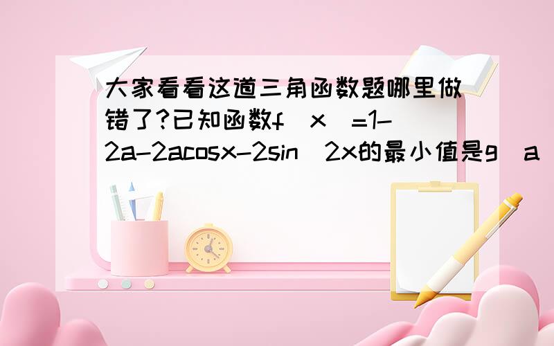 大家看看这道三角函数题哪里做错了?已知函数f(x)=1-2a-2acosx-2sin^2x的最小值是g（a）（1）求g（a）（2）若g（a）=0.5 则求此时的a和f（x）的最大值（1）原式=1-2a-2acosx-2(1-cos^2x) 令t=cosx 则原式=1-2a