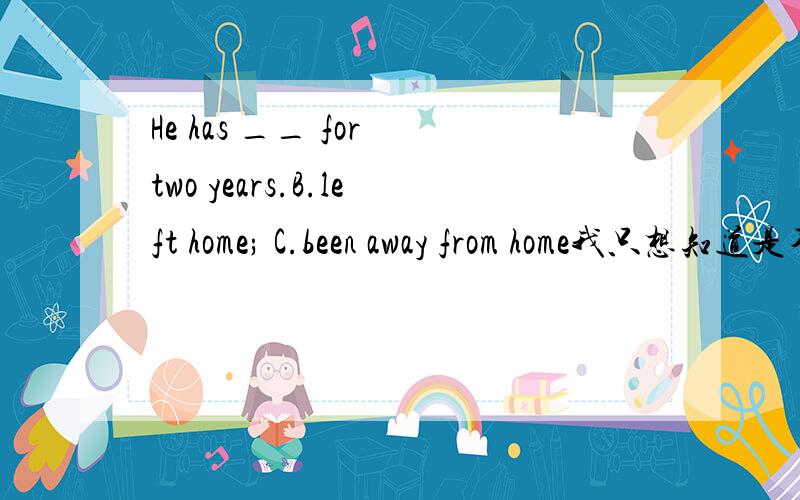 He has __ for two years.B.left home; C.been away from home我只想知道是不是c 为什么b不行