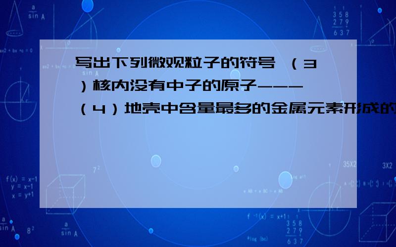 写出下列微观粒子的符号 （3）核内没有中子的原子--- （4）地壳中含量最多的金属元素形成的离子---