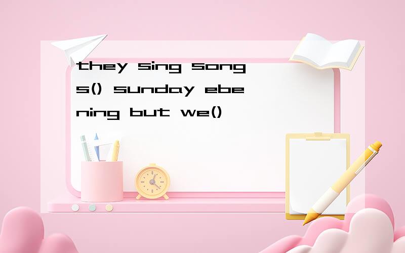 they sing songs() sunday ebening but we()