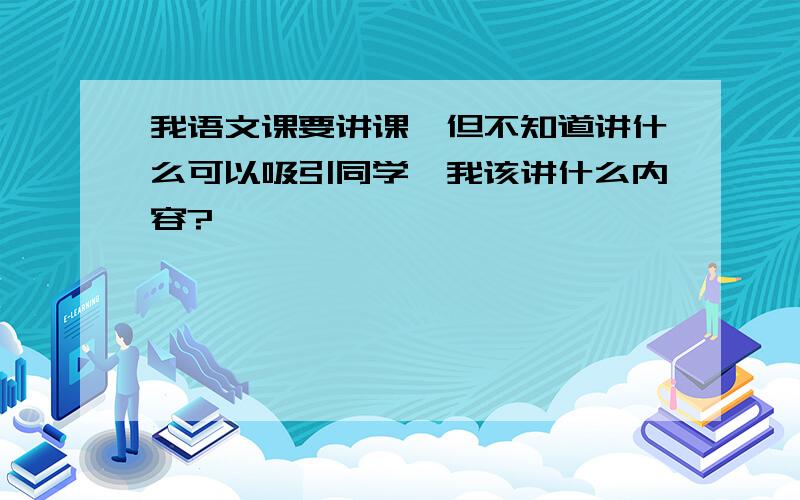 我语文课要讲课,但不知道讲什么可以吸引同学,我该讲什么内容?