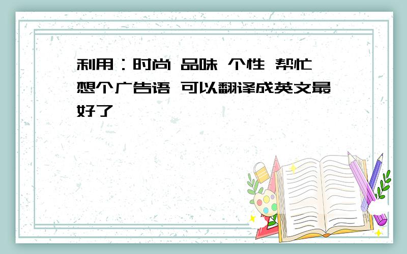 利用：时尚 品味 个性 帮忙想个广告语 可以翻译成英文最好了