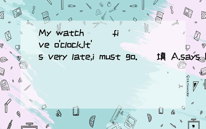 My watch () five o'clock.It's very late,i must go.()填 A.says B.tells C.speaks D.talks