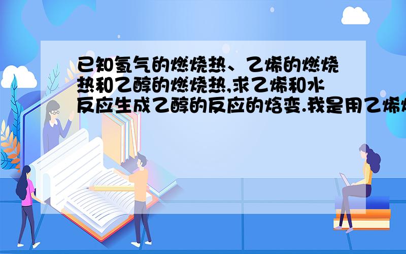 已知氢气的燃烧热、乙烯的燃烧热和乙醇的燃烧热,求乙烯和水反应生成乙醇的反应的焓变.我是用乙烯燃烧的方程式减乙醇燃烧的方程式,然后将得到的式子与氢气燃烧的方程式相加,最终得到