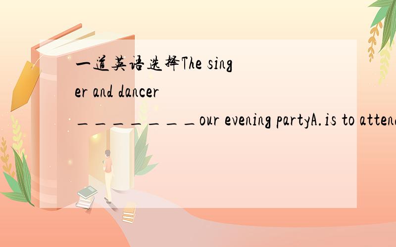 一道英语选择The singer and dancer _______our evening partyA.is to attend B.were to attend C.was attended D.are attend怎么选为什么