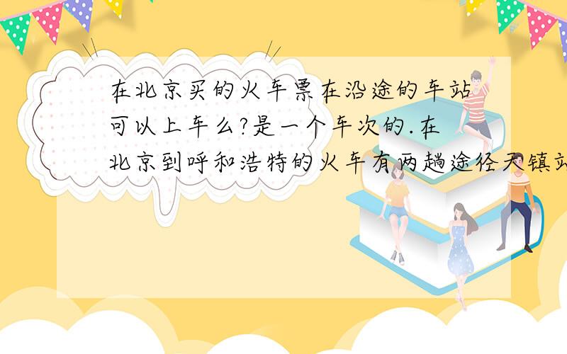 在北京买的火车票在沿途的车站可以上车么?是一个车次的.在北京到呼和浩特的火车有两趟途径天镇站的,因为从天镇到呼和浩特有5个小时而且人也多还没坐,所以我打算在北京买上回呼和浩