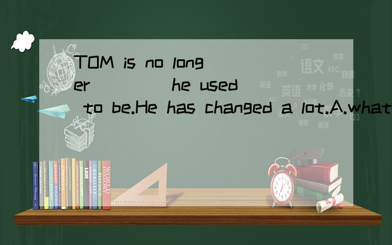 TOM is no longer ____he used to be.He has changed a lot.A.what B.whomC.that D.which