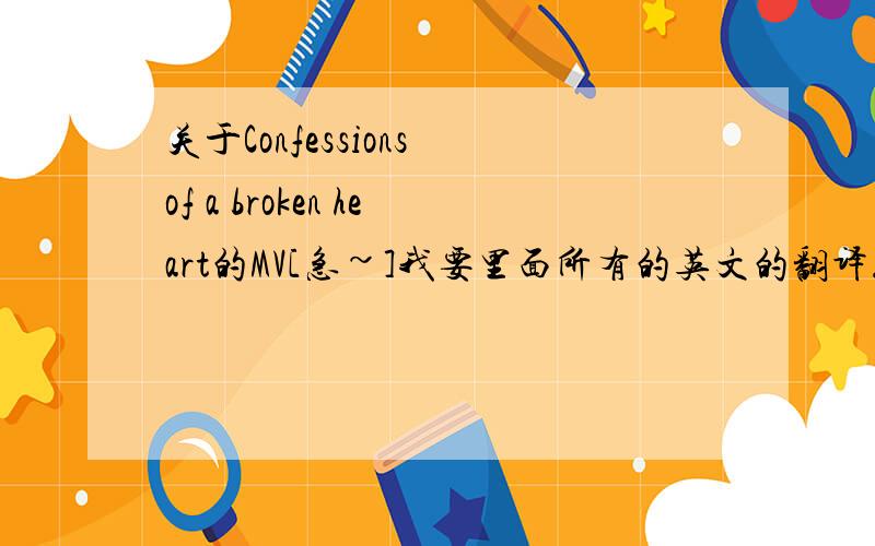 关于Confessions of a broken heart的MV[急~]我要里面所有的英文的翻译....怎么讲呢..一开始不是有电视机..然后把电视里讲的翻译以下..之类的.还有吵架的部分也翻译一下..有中文歌词僦更好了..麻烦