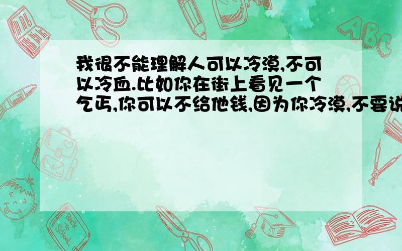 我很不能理解人可以冷漠,不可以冷血.比如你在街上看见一个乞丐,你可以不给他钱,因为你冷漠,不要说他可能是骗子,这不是你不帮他的理由；你如果看也不看一眼扔给他几毛钱,那是冷血.为