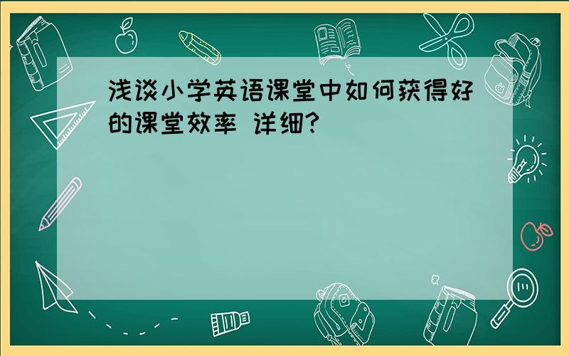 浅谈小学英语课堂中如何获得好的课堂效率 详细?