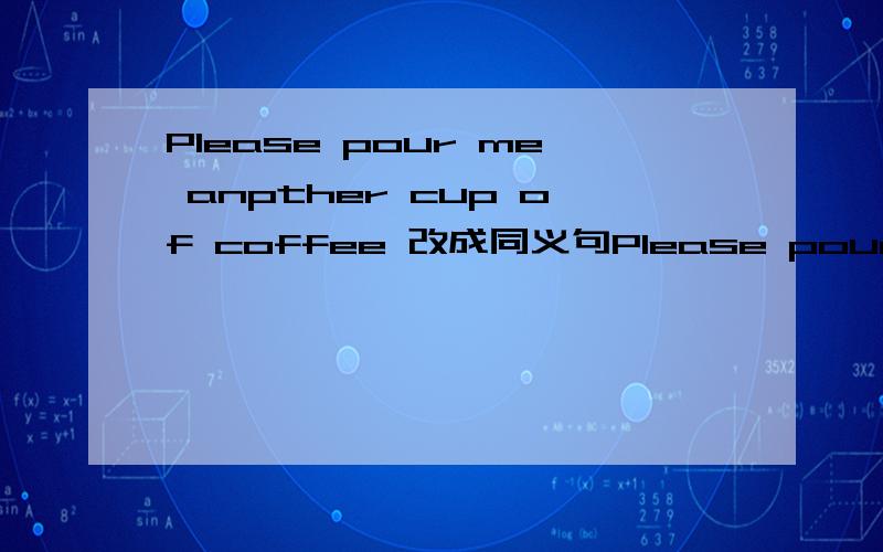 Please pour me anpther cup of coffee 改成同义句Please pour _____ _____ _____ _____ _____ _____.(同义句)