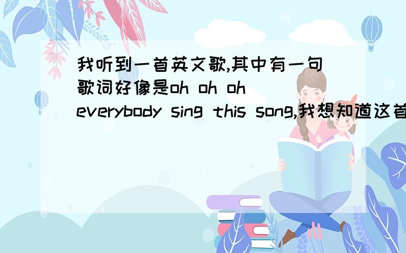 我听到一首英文歌,其中有一句歌词好像是oh oh oh everybody sing this song,我想知道这首歌的歌词及歌名