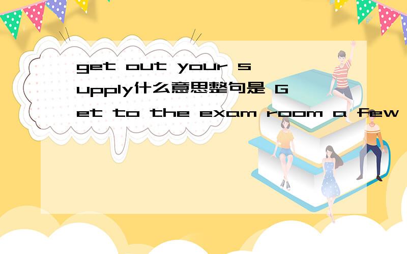 get out your supply什么意思整句是 Get to the exam room a few minutes earlier so that you will have a chance to familiarize yourself with the surroundings and get out your supplies.其中的supplies什么意思?