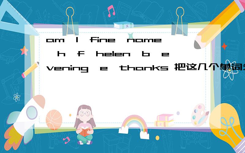 am,I,fine,name,h,f,helen,b,evening,e,thanks 把这几个单词分5类,怎么分,要准确