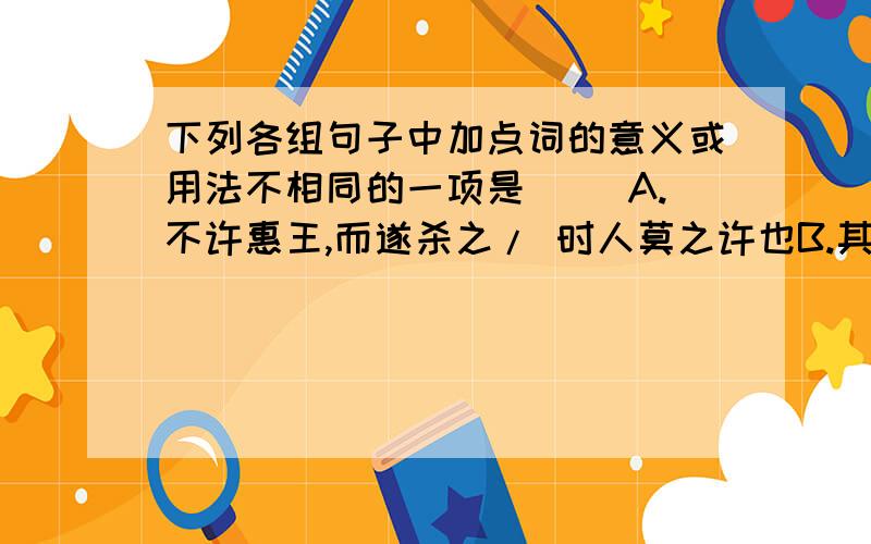 下列各组句子中加点词的意义或用法不相同的一项是（ ）A.不许惠王,而遂杀之/ 时人莫之许也B.其子杀人/ 北方有侮臣者,愿借子杀之C.先生之年长矣,非有他子也/ 然臣之弟子禽滑厘等三百人D.